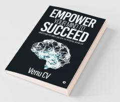 Empower Your Mind To Succeed : Understand The Mind And Unleash The Potential Within You