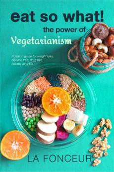 Eat So What! The Power Of Vegetarianism : Nutrition Guide For Weight Loss Disease Free Drug Free Healthy Long Life (Full Version)