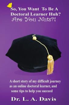 So You Want To Be A Doctoral Learner Huh? Are You Nuts?!: A short story of my difficult journey as an online doctoral learner and some tips to help you succeed