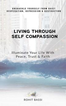 Living Through Self Compassion - Illuminate Your Life With Peace Trust & Faith : Unshackle Yourself From Quiet Desperation Depression & Destruction