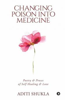 Changing Poison Into Medicine: Poetry & Proses Of Self Healing & Love: Poetry Andamp; Proses Of Self Healing Andamp; Love
