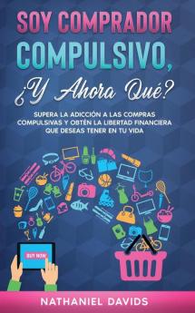 Soy Comprador Compulsivo ?Y Ahora Que?: Supera la Adicción a las Compras Compulsivas y Obtén la Libertad Financiera que Deseas Tener en tu Vida