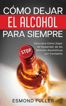 Cómo Dejar El Alcohol Para Siempre: Descubre Cómo Dejar De Depender De Las Bebidas Alcohólicas Por Completo (Spanish Edition)