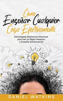 Cómo Enseñar Cualquier Cosa Efectivamente: Estrategias Altamente Efectivas Para Ser Un Mejor Maestro Y Enseñar Eficazmente (Spanish Edition)