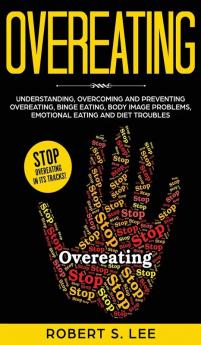 Overeating: Understanding Overcoming and Preventing Overeating Binge Eating Body Image Problems Emotional Eating and Diet Troubles