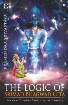 The Logic Of Srimad Bhagwad Gita : Science Of Creations Spirituality And Humanity