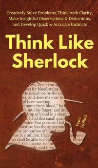 Think Like Sherlock: Creatively Solve Problems Think with Clarity Make Insightful Observations & Deductions and Develop Quick & Accurate Instincts