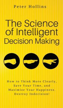 The Science of Intelligent Decision Making: An Actionable Guide to Clearer Thinking Destroying Indecision Improving Insight & Making Complex Decisions