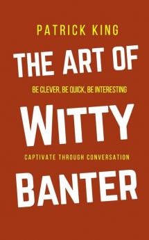 The Art of Witty Banter: Be Clever Be Quick Be Interesting - Create Captivating Conversation