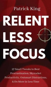 Relentless Focus: 27 Small Tweaks to Beat Procrastination Skyrocket Productivity Outsmart Distractions & Do More in Less Time