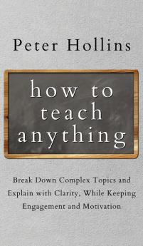 How to Teach Anything: Break down Complex Topics and Explain with Clarity While Keeping Engagement and Motivation