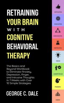 Retraining Your Brain with Cognitive Behavioral Therapy: The Basics and Beyond Workbook to Eliminate Anxiety Depression Anger and Intrusive Thoughts in 7 Weeks with over 10 Simple Strategies