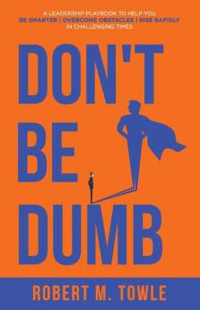 Don't Be Dumb: A Leadership Playbook to Help You Be Smarter Overcome Obstacles and Rise Rapidly in Challenging Times