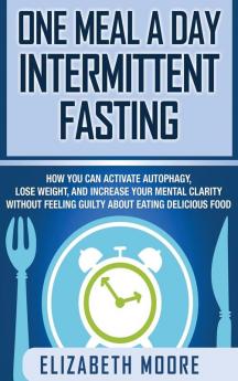 One Meal a Day Intermittent Fasting: How You Can Activate Autophagy Lose Weight and Increase Your Mental Clarity Without Feeling Guilty About Eating Delicious Food