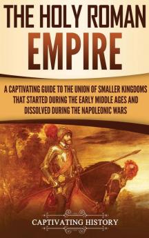 The Holy Roman Empire: A Captivating Guide to the Union of Smaller Kingdoms That Started During the Early Middle Ages and Dissolved During the Napoleonic Wars