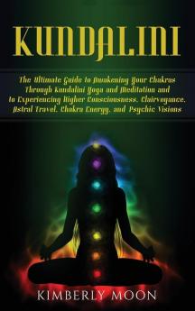 Kundalini: The Ultimate Guide to Awakening Your Chakras Through Kundalini Yoga and Meditation and to Experiencing Higher Consciousness Clairvoyance Astral Travel Chakra Energy and Psychic Visions