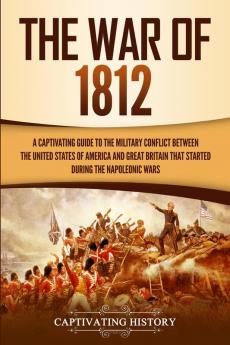 The War of 1812: A Captivating Guide to the Military Conflict between the United States of America and Great Britain That Started during the Napoleonic Wars