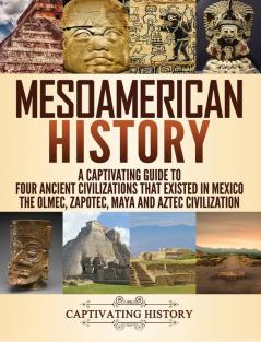 Mesoamerican History: A Captivating Guide to Four Ancient Civilizations that Existed in Mexico - The Olmec Zapotec Maya and Aztec Civilization