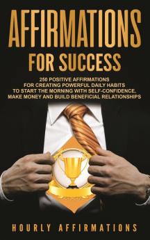 Affirmations for Success: 250 Positive Affirmations for Creating Powerful Daily Habits to Start the Morning with Self-confidence Make Money and Build Beneficial Relationships