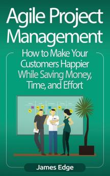 Agile Project Management: How to Make Your Customers Happier While Saving Money Time and Effort