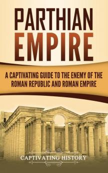 Parthian Empire: A Captivating Guide to the Enemy of the Roman Republic and Roman Empire