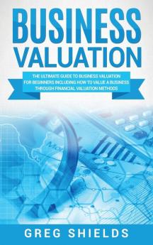 Business Valuation: The Ultimate Guide to Business Valuation for Beginners Including How to Value a Business Through Financial Valuation Methods