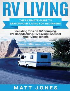 RV Living: The Ultimate Guide to Motorhome Living for Beginners Including Tips on RV Camping RV Boondocking RV Living Essentials and RVing Fulltime