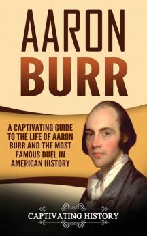 Aaron Burr: A Captivating Guide to the Life of Aaron Burr and the Most Famous Duel in American History