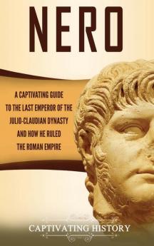 Nero: A Captivating Guide to the Last Emperor of the Julio-Claudian Dynasty and How He Ruled the Roman Empire