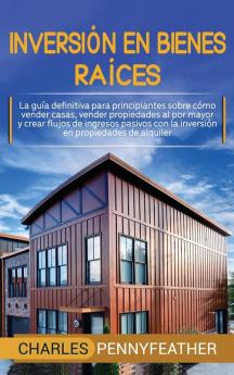 Inversión en bienes raíces: La guía definitiva para principiantes sobre cómo vender casas vender propiedades al por mayor y crear flujos de ingresos pasivos con la inversión en propiedades de alquiler