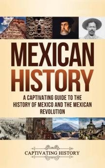 Mexican History: A Captivating Guide to the History of Mexico and the Mexican Revolution