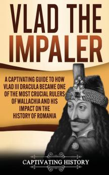 Vlad the Impaler: A Captivating Guide to How Vlad III Dracula Became One of the Most Crucial Rulers of Wallachia and His Impact on the History of Romania