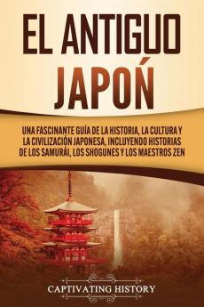 El Antiguo Japón: Una Fascinante Guía de la Historia la Cultura y la Civilización Japonesa Incluyendo Historias de los Samurái los Shogunes y los Maestros Zen