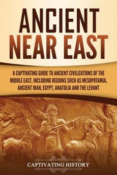 Ancient Near East: A Captivating Guide to Ancient Civilizations of the Middle East Including Regions Such as Mesopotamia Ancient Iran Egypt Anatolia and the Levant