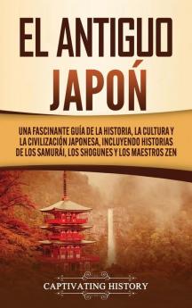 El Antiguo Japón: Una Fascinante Guía de la Historia la Cultura y la Civilización Japonesa Incluyendo Historias de los Samurái los Shogunes y los Maestros Zen