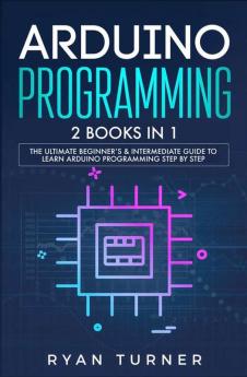 Arduino Programming: 2 books in 1 - The Ultimate Beginner's & Intermediate Guide to Learn Arduino Programming Step by Step