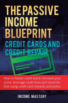 The Passive Income Blueprint Credit Cards and Credit Repair: How to Repair Your Credit Score Increase Your Credit Score Leverage Credit Lines and Travel For Free Using Credit Card Rewards and Points