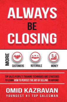 Always Be Closing: Top Sales People's Training Techniques and Strategies to Learn How to Perfect the Art of Selling to Anyone in Order to Get More Customers Receive More Referrals and Earn More Money