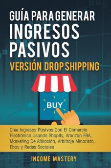 Guía Para Generar Ingresos Pasivos Versión Drop Shipping: Cree Ingresos Pasivos Con El Comercio Electrónico Usando Shopify Amazon FBA Marketing de Afiliación Arbitraje Minorista Ebay y Redes Sociales