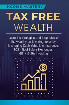 Tax Free Wealth: Learn the strategies and loopholes of the wealthy on lowering taxes by leveraging Cash Value Life Insurance 1031 Real Estate Exchanges 401k & IRA Investing