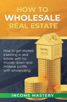 How to Wholesale Real Estate: How to Get Started Investing in Real Estate with No Money Down and Massive Profits with Wholesaling