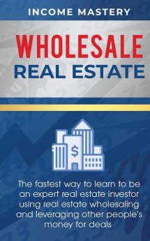 Wholesale Real Estate: The Fastest Way to Learn to be an Expert Real Estate Investor using Real Estate Wholesaling and Leveraging Other People's Money for Deals