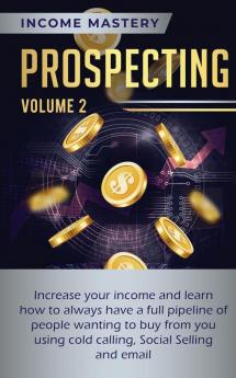 Prospecting: Increase Your Income and Learn How to Always Have a Full Pipeline of People Wanting to Buy from You Using Cold Calling Social Selling and Email Volume 2