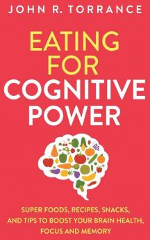 Eating for Cognitive Power: Super Foods Recipes Snacks and Tips to Boost Your Brain Health Focus and Memory