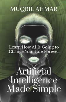 Artificial Intelligence Made Simple: Learn How Ai Is Going To Change Your Life Forever
