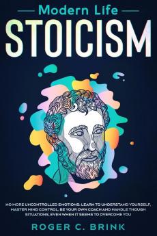 Modern Life Stoicism: No More Uncontrolled Emotions: Learn to Understand Yourself Master Mind Control Be Your Own Coach and Handle Though Situations Even When it Seems to Overcome You