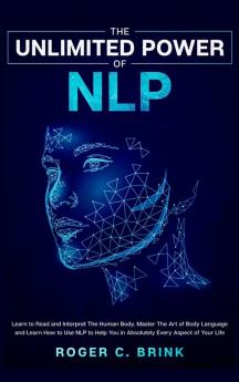 The Unlimited Power of NLP: Learn to Read and Interpret The Human Body. Master The Art of Body Language and Learn How to Use NLP to Help You in Absolutely Every Aspect of Your Life