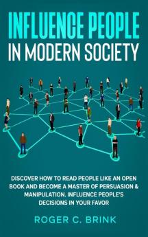 Influence People in Modern Society: Discover How to Read People Like an Open Book and Become a Master of Persuasion & Manipulation. Influence People's Decisions in Your Favor