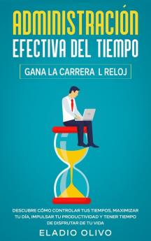 Administración efectiva del tiempo: Gana la carrera al reloj: Descubre cómo controlar tus tiempos maximizar tu día impulsar tu productividad y tener tiempo de disfrutar de tu vida