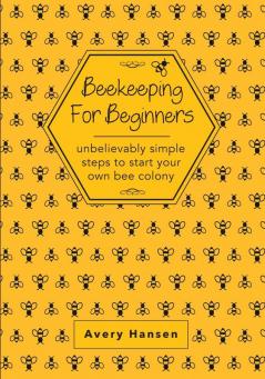 Beekeeping For Beginners: A Simple Step-By-Step Guide To The Fundamentals Of Modern Beekeeping